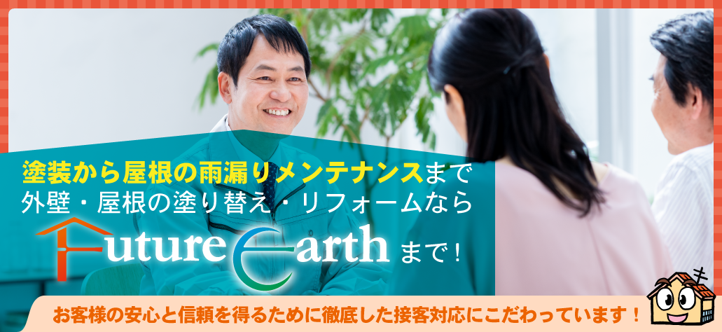 塗装から屋根の雨漏りメンテナンスまで外壁・屋根の塗り替え・リフォームならFuture Earthまで！
お客様の安心と信頼を得るために徹底した接客対応にこだわっています！